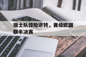 平博官网-瑞士队惊险逆转，晋级欧国联半决赛