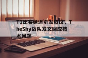 平博官网-T1比赛延迟引发热议，TheShy战队发文回应技术问题