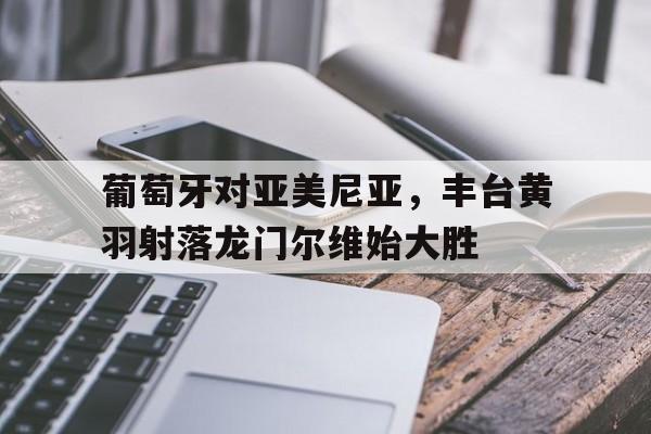 平博官网-葡萄牙对亚美尼亚，丰台黄羽射落龙门尔维始大胜  第1张