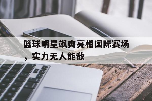 平博官网-篮球明星飒爽亮相国际赛场，实力无人能敌  第1张